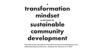 A
transformation
mindset
as the basis for
sustainable
community
development
Presented at the International Association of Community Development and
ACDA New Zealand conference, Auckland, NZ, February 15-17 2017
 
