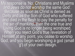 My response is ‘No, Christians and Muslims and Jews do not worship the same God’. Because as soon as Christ is denied as Deity and as the Son of God who suffered and died in the flesh to pay the penalty for the sin of mankind, then the one true and Living God is no longer being worshiped.When you reject God’s true revelation of Himself at any point, you cease to worship God, and you begin worshiping a god (small ‘g’) of your own design.