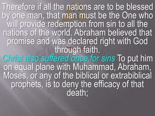 Therefore if all the nations are to be blessed by one man, that man must be the One who will provide redemption from sin to all the nations of the world. Abraham believed that promise and was declared right with God through faith.Christ also suffered once for sinsTo put him on equal plane with Muhammad, Abraham, Moses, or any of the biblical or extrabiblical prophets, is to deny the efficacy of that death;