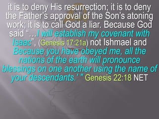 it is to deny His resurrection; it is to deny the Father’s approval of the Son’s atoning work; it is to call God a liar. Because God said “…I will establish my covenant with Isaac”, (Genesis 17:21a) not Ishmael and Because you have obeyed me, all the nations of the earth will pronounce blessings on one another using the name of your descendants.' "Genesis 22:18 NET
