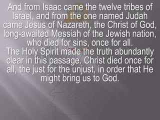 And from Isaac came the twelve tribes of Israel, and from the one named Judah came Jesus of Nazareth, the Christ of God, long-awaited Messiah of the Jewish nation, who died for sins, once for all.The Holy Spirit made the truth abundantly clear in this passage. Christ died once for all, the just for the unjust, in order that He might bring us to God.