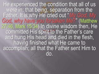 He experienced the condition that all of us were in; that being, separation from the Father. It is why He cried out “My God, My God, why have you forsaken Me?”(Matthew 27:46, Mark 15:34)In divine wisdom then, He committed His spirit to the Father’s care and hung His head and died in the flesh, having finished what He came to accomplish; all that the Father sent Him to do.