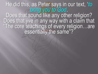 He did this, as Peter says in our text, ‘to bring you to God.Does that sound like any other religion? Does that jive in any way with a claim that “The core teachings of every religion…are essentially the same”?