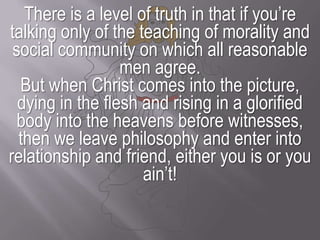 There is a level of truth in that if you’re talking only of the teaching of morality and social community on which all reasonable men agree.But when Christ comes into the picture, dying in the flesh and rising in a glorified body into the heavens before witnesses, then we leave philosophy and enter into relationship and friend, either you is or you ain’t!