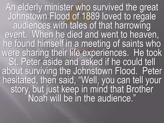 An elderly minister who survived the great Johnstown Flood of 1889 loved to regale audiences with tales of that harrowing event.  When he died and went to heaven, he found himself in a meeting of saints who were sharing their life experiences.  He took St. Peter aside and asked if he could tell about surviving the Johnstown Flood.  Peter hesitated, then said, “Well, you can tell your story, but just keep in mind that Brother Noah will be in the audience.”