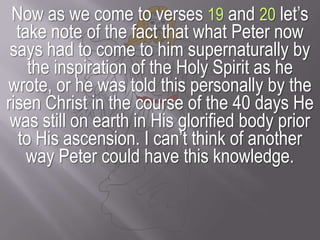 Now as we come to verses 19 and 20 let’s take note of the fact that what Peter now says had to come to him supernaturally by the inspiration of the Holy Spirit as he wrote, or he was told this personally by the risen Christ in the course of the 40 days He was still on earth in His glorified body prior to His ascension. I can’t think of another way Peter could have this knowledge.