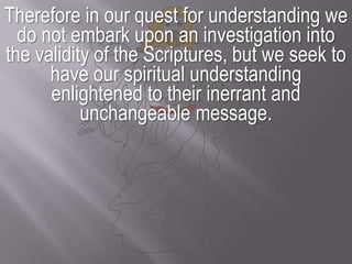 Therefore in our quest for understanding we do not embark upon an investigation into the validity of the Scriptures, but we seek to have our spiritual understanding enlightened to their inerrant and unchangeable message.