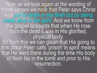 Now as we look again at the wording of these verses we note that Peter says Christ was put to death in the flesh but by being made alive in the spirit. And we know from the gospel accounts that when He rose from the dead it was in His glorified, physical body.So from this we can glean that His going to this place Peter calls ‘prison’ in spirit means that He went there during the time His body of flesh lay in the tomb and prior to His resurrection.