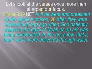 Let’s look at the verses once more then sharpen our focus.1 Peter 3:19 NET In it he went and preached to the spirits in prison, 20 after they were disobedient long ago when God patiently waited in the days of Noah as an ark was being constructed. In the ark a few, that is eight souls, were delivered through water.
