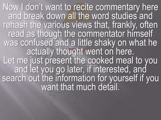 Now I don’t want to recite commentary here and break down all the word studies and rehash the various views that, frankly, often read as though the commentator himself was confused and a little shaky on what he actually thought went on here.Let me just present the cooked meal to you and let you go later, if interested, and search out the information for yourself if you want that much detail.