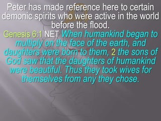 Peter has made reference here to certain demonic spirits who were active in the world before the flood. Genesis 6:1 NET When humankind began to multiply on the face of the earth, and daughters were born to them, 2 the sons of God saw that the daughters of humankind were beautiful. Thus they took wives for themselves from any they chose.