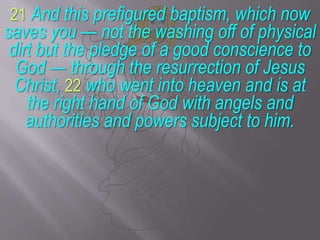 21And this prefigured baptism, which now saves you — not the washing off of physical dirt but the pledge of a good conscience to God — through the resurrection of Jesus Christ, 22who went into heaven and is at the right hand of God with angels and authorities and powers subject to him.