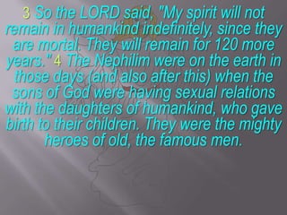 3 So the LORD said, "My spirit will not remain in humankind indefinitely, since they are mortal. They will remain for 120 more years." 4 The Nephilim were on the earth in those days (and also after this) when the sons of God were having sexual relations with the daughters of humankind, who gave birth to their children. They were the mighty heroes of old, the famous men.