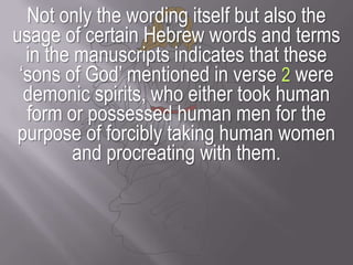 Not only the wording itself but also the usage of certain Hebrew words and terms in the manuscripts indicates that these ‘sons of God’ mentioned in verse 2 were demonic spirits, who either took human form or possessed human men for the purpose of forcibly taking human women and procreating with them.