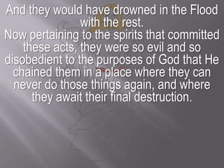 And they would have drowned in the Flood with the rest.Now pertaining to the spirits that committed these acts, they were so evil and so disobedient to the purposes of God that He chained them in a place where they can never do those things again, and where they await their final destruction.