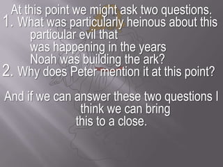 At this point we might ask two questions. 1. What was particularly heinous about this particular evil that 	was happening in the years 	Noah was building the ark? 2. Why does Peter mention it at this point? And if we can answer these two questions I think we can bring this to a close.