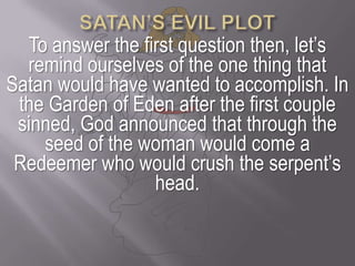 SATAN’S EVIL PLOTTo answer the first question then, let’s remind ourselves of the one thing that Satan would have wanted to accomplish. In the Garden of Eden after the first couple sinned, God announced that through the seed of the woman would come a Redeemer who would crush the serpent’s head. 
