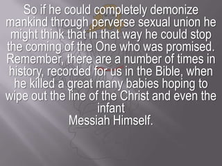 So if he could completely demonize mankind through perverse sexual union he might think that in that way he could stop the coming of the One who was promised.Remember, there are a number of times in history, recorded for us in the Bible, when he killed a great many babies hoping to wipe out the line of the Christ and even the infant Messiah Himself.