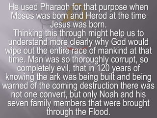 He used Pharaoh for that purpose when Moses was born and Herod at the time Jesus was born.Thinking this through might help us to understand more clearly why God would wipe out the entire race of mankind at that time. Man was so thoroughly corrupt, so completely evil, that in 120 years of knowing the ark was being built and being warned of the coming destruction there was not one convert, but only Noah and his seven family members that were brought through the Flood.