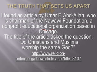 THE TRUTH THAT SETS US APARTI found an article by Umar F. Abd-Allah, who is chairman of the Nawawi Foundation, a nonprofit educational organization based in Chicago.The title of the article asked the question, “Do Christians and Muslims worship the same God?” http://www.religion-online.org/showarticle.asp?title=3137