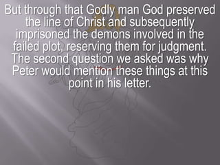 But through that Godly man God preserved the line of Christ and subsequently imprisoned the demons involved in the failed plot, reserving them for judgment.The second question we asked was why Peter would mention these things at this point in his letter.