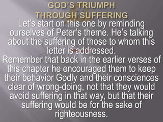 GOD’S TRIUMPH THROUGH SUFFERINGLet’s start on this one by reminding ourselves of Peter’s theme. He’s talking about the suffering of those to whom this letter is addressed. Remember that back in the earlier verses of this chapter he encouraged them to keep their behavior Godly and their consciences clear of wrong-doing, not that they would avoid suffering in that way, but that their suffering would be for the sake of righteousness.
