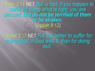 1 Peter 3:14 NET But in fact, if you happen to suffer for doing what is right, you are blessed.But do not be terrified of them or be shaken. (Isaiah 8:12)1 Peter 3:17 NET For it is better to suffer for doing good, if God wills it, than for doing evil.