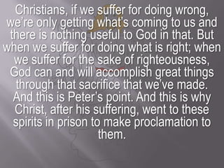 Christians, if we suffer for doing wrong, we’re only getting what’s coming to us and there is nothing useful to God in that. But when we suffer for doing what is right; when we suffer for the sake of righteousness, God can and will accomplish great things through that sacrifice that we’ve made.And this is Peter’s point. And this is why Christ, after his suffering, went to these spirits in prison to make proclamation to them.