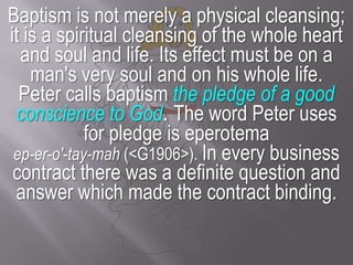 Baptism is not merely a physical cleansing; it is a spiritual cleansing of the whole heart and soul and life. Its effect must be on a man's very soul and on his whole life.Peter calls baptism the pledge of a good conscience to God. The word Peter uses for pledge is eperotemaep-er-o'-tay-mah (<G1906>). In every business contract there was a definite question and answer which made the contract binding.