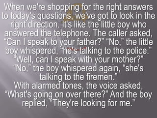 When we're shopping for the right answers to today's questions, we've got to look in the right direction. It's like the little boy who answered the telephone. The caller asked, “Can I speak to your father?” “No,” the little boy whispered, “he's talking to the police.”“Well, can I speak with your mother?”“No,” the boy whispered again, “she's talking to the firemen.”With alarmed tones, the voice asked, “What's going on over there?” And the boy replied, “They're looking for me.”