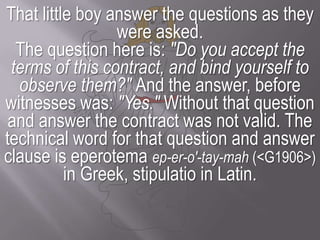 That little boy answer the questions as they were asked. The question here is: "Do you accept the terms of this contract, and bind yourself to observe them?" And the answer, before witnesses was: "Yes." Without that question and answer the contract was not valid. The technical word for that question and answer clause is eperotemaep-er-o'-tay-mah (<G1906>)in Greek, stipulatio in Latin.