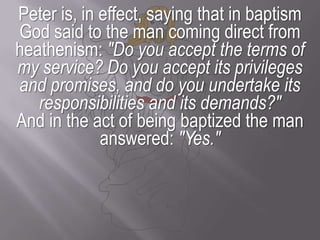 Peter is, in effect, saying that in baptism God said to the man coming direct from heathenism: "Do you accept the terms of my service? Do you accept its privileges and promises, and do you undertake its responsibilities and its demands?" And in the act of being baptized the man answered: "Yes."