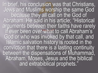 In brief, his conclusion was that Christians, Jews and Muslims worship the same God because they all call on the God of Abraham. He said in his article; “Historical arguments between their faiths have rarely if ever been over what to call Abraham’s God or who was invoked by that call, and Islamic salvation history is rooted in the conviction that there is a lasting continuity between the dispensations of Muhammad, Abraham, Moses, Jesus and the biblical and extrabiblical prophets.”