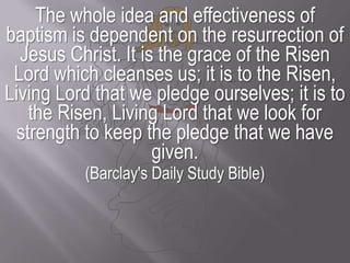 The whole idea and effectiveness of baptism is dependent on the resurrection of Jesus Christ. It is the grace of the Risen Lord which cleanses us; it is to the Risen, Living Lord that we pledge ourselves; it is to the Risen, Living Lord that we look for strength to keep the pledge that we have given. (Barclay's Daily Study Bible)