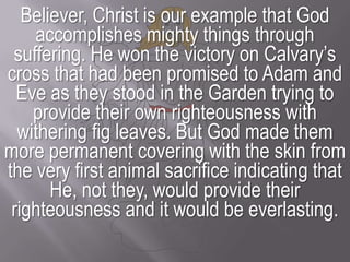 Believer, Christ is our example that God accomplishes mighty things through suffering. He won the victory on Calvary’s cross that had been promised to Adam and Eve as they stood in the Garden trying to provide their own righteousness with withering fig leaves. But God made them more permanent covering with the skin from the very first animal sacrifice indicating that He, not they, would provide their righteousness and it would be everlasting.