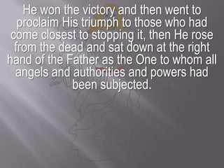 He won the victory and then went to proclaim His triumph to those who had come closest to stopping it, then He rose from the dead and sat down at the right hand of the Father as the One to whom all angels and authorities and powers had been subjected. 