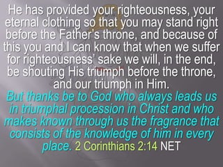 He has provided your righteousness, your eternal clothing so that you may stand right before the Father’s throne, and because of this you and I can know that when we suffer for righteousness’ sake we will, in the end, be shouting His triumph before the throne, and our triumph in Him.But thanks be to God who always leads us in triumphal procession in Christ and who makes known through us the fragrance that consists of the knowledge of him in every place.2 Corinthians 2:14 NET