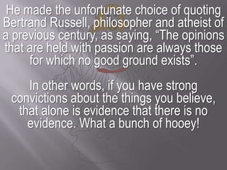 He made the unfortunate choice of quoting Bertrand Russell, philosopher and atheist of a previous century, as saying, “The opinions that are held with passion are always those for which no good ground exists”. In other words, if you have strong convictions about the things you believe, that alone is evidence that there is no evidence. What a bunch of hooey!