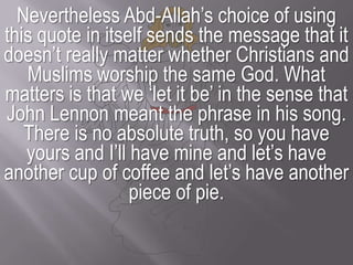Nevertheless Abd-Allah’s choice of using this quote in itself sends the message that it doesn’t really matter whether Christians and Muslims worship the same God. What matters is that we ‘let it be’ in the sense that John Lennon meant the phrase in his song. There is no absolute truth, so you have yours and I’ll have mine and let’s have another cup of coffee and let’s have another piece of pie. 