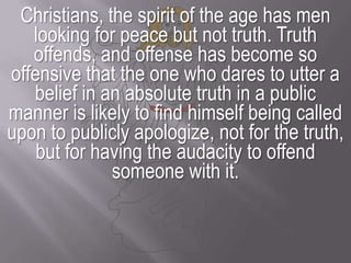 Christians, the spirit of the age has men looking for peace but not truth. Truth offends, and offense has become so offensive that the one who dares to utter a belief in an absolute truth in a public manner is likely to find himself being called upon to publicly apologize, not for the truth, but for having the audacity to offend someone with it.