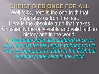 CHRIST DIED ONCE FOR ALLWell folks, here is the one truth that separates us from the rest. Here is the absolute truth that makes Christianity the only viable and valid faith in history and in the world.18Because Christ also suffered once for sins, the just for the unjust, to bring you to God, by being put to death in the flesh but by being made alive in the spirit.
