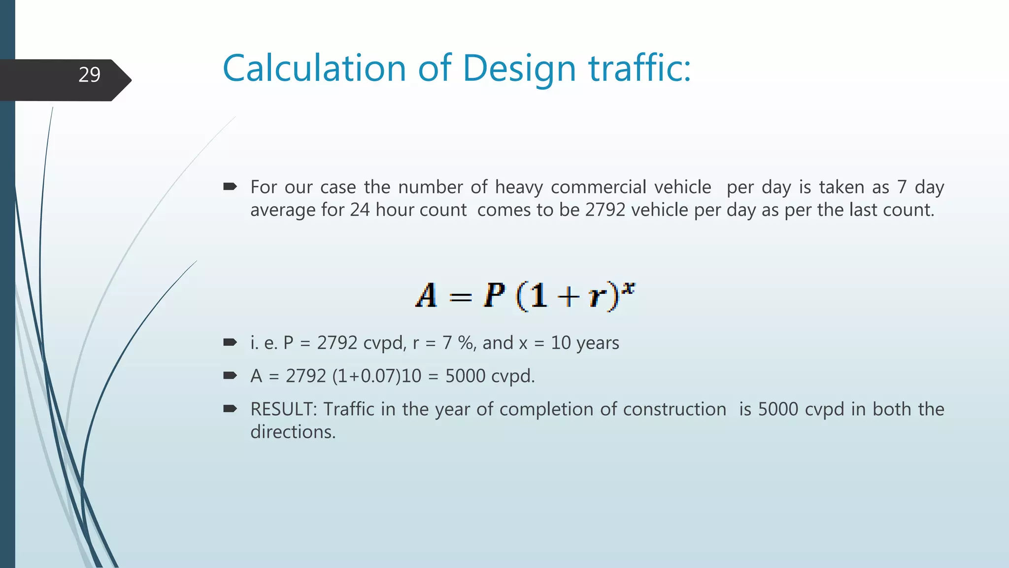 Calculation of Design traffic:
 For our case the number of heavy commercial vehicle per day is taken as 7 day
average for 24 hour count comes to be 2792 vehicle per day as per the last count.
 i. e. P = 2792 cvpd, r = 7 %, and x = 10 years
 A = 2792 (1+0.07)10 = 5000 cvpd.
 RESULT: Traffic in the year of completion of construction is 5000 cvpd in both the
directions.
29
 