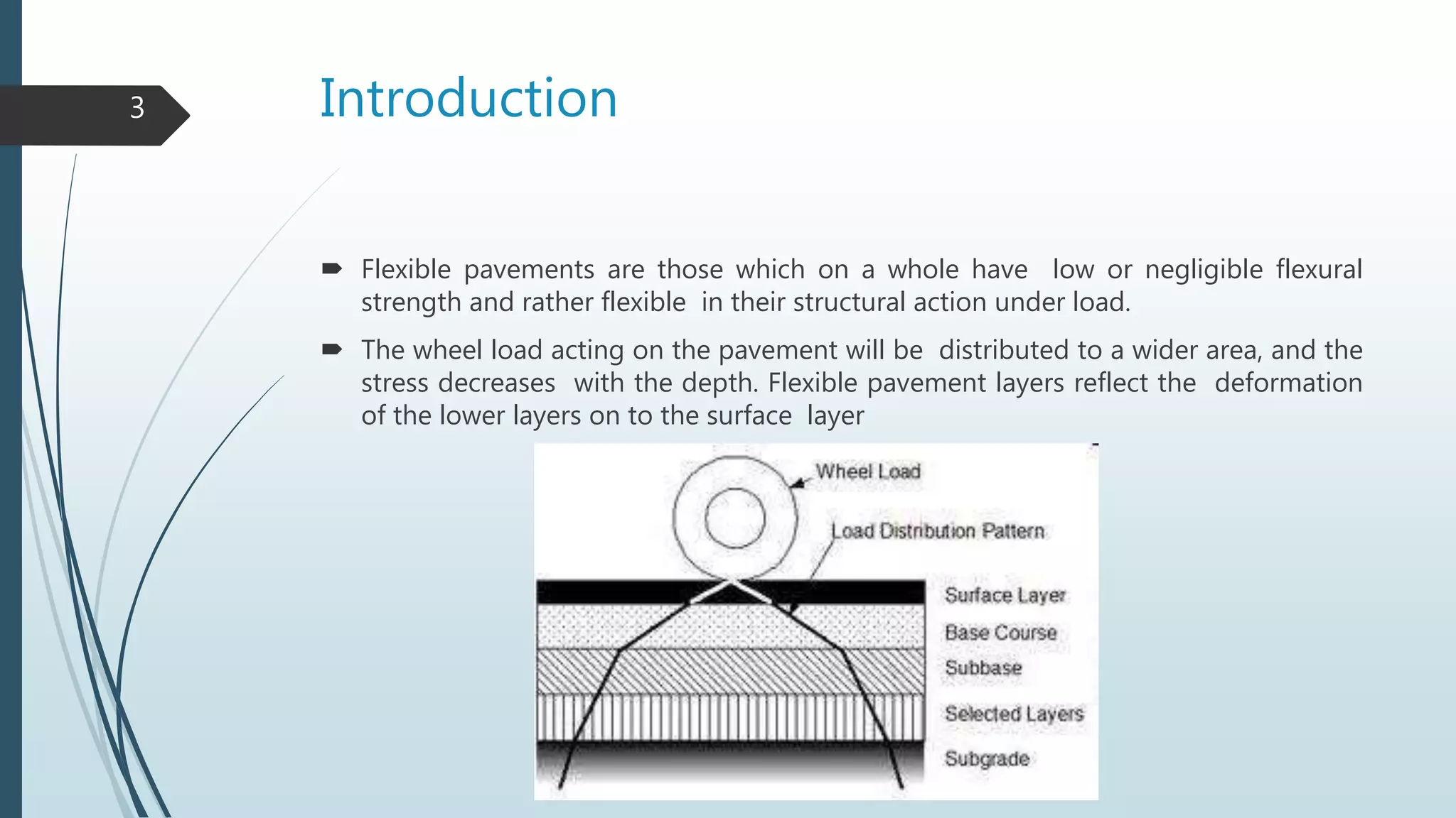 Introduction
 Flexible pavements are those which on a whole have low or negligible flexural
strength and rather flexible in their structural action under load.
 The wheel load acting on the pavement will be distributed to a wider area, and the
stress decreases with the depth. Flexible pavement layers reflect the deformation
of the lower layers on to the surface layer
3
 