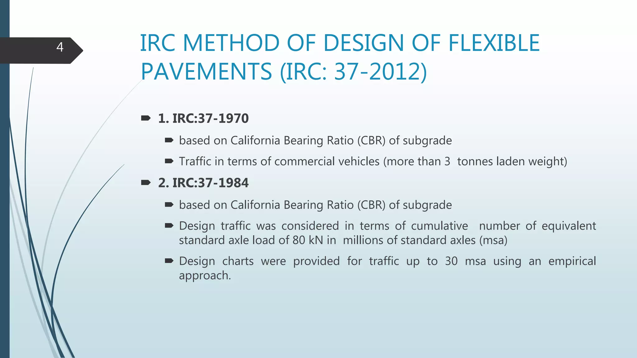 IRC METHOD OF DESIGN OF FLEXIBLE
PAVEMENTS (IRC: 37-2012)
 1. IRC:37-1970
 based on California Bearing Ratio (CBR) of subgrade
 Traffic in terms of commercial vehicles (more than 3 tonnes laden weight)
 2. IRC:37-1984
 based on California Bearing Ratio (CBR) of subgrade
 Design traffic was considered in terms of cumulative number of equivalent
standard axle load of 80 kN in millions of standard axles (msa)
 Design charts were provided for traffic up to 30 msa using an empirical
approach.
4
 