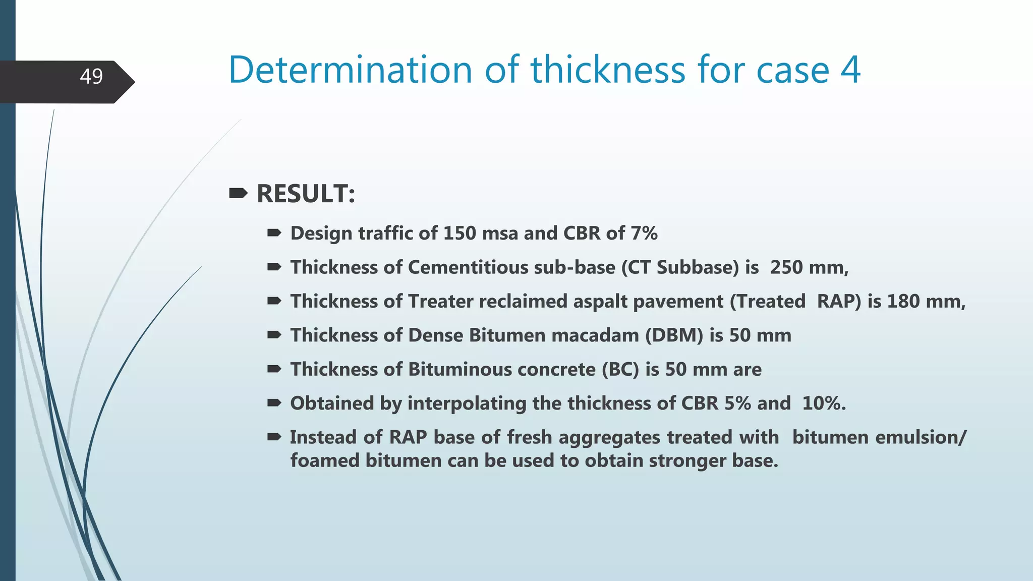 Determination of thickness for case 4
 RESULT:
 Design traffic of 150 msa and CBR of 7%
 Thickness of Cementitious sub-base (CT Subbase) is 250 mm,
 Thickness of Treater reclaimed aspalt pavement (Treated RAP) is 180 mm,
 Thickness of Dense Bitumen macadam (DBM) is 50 mm
 Thickness of Bituminous concrete (BC) is 50 mm are
 Obtained by interpolating the thickness of CBR 5% and 10%.
 Instead of RAP base of fresh aggregates treated with bitumen emulsion/
foamed bitumen can be used to obtain stronger base.
49
 