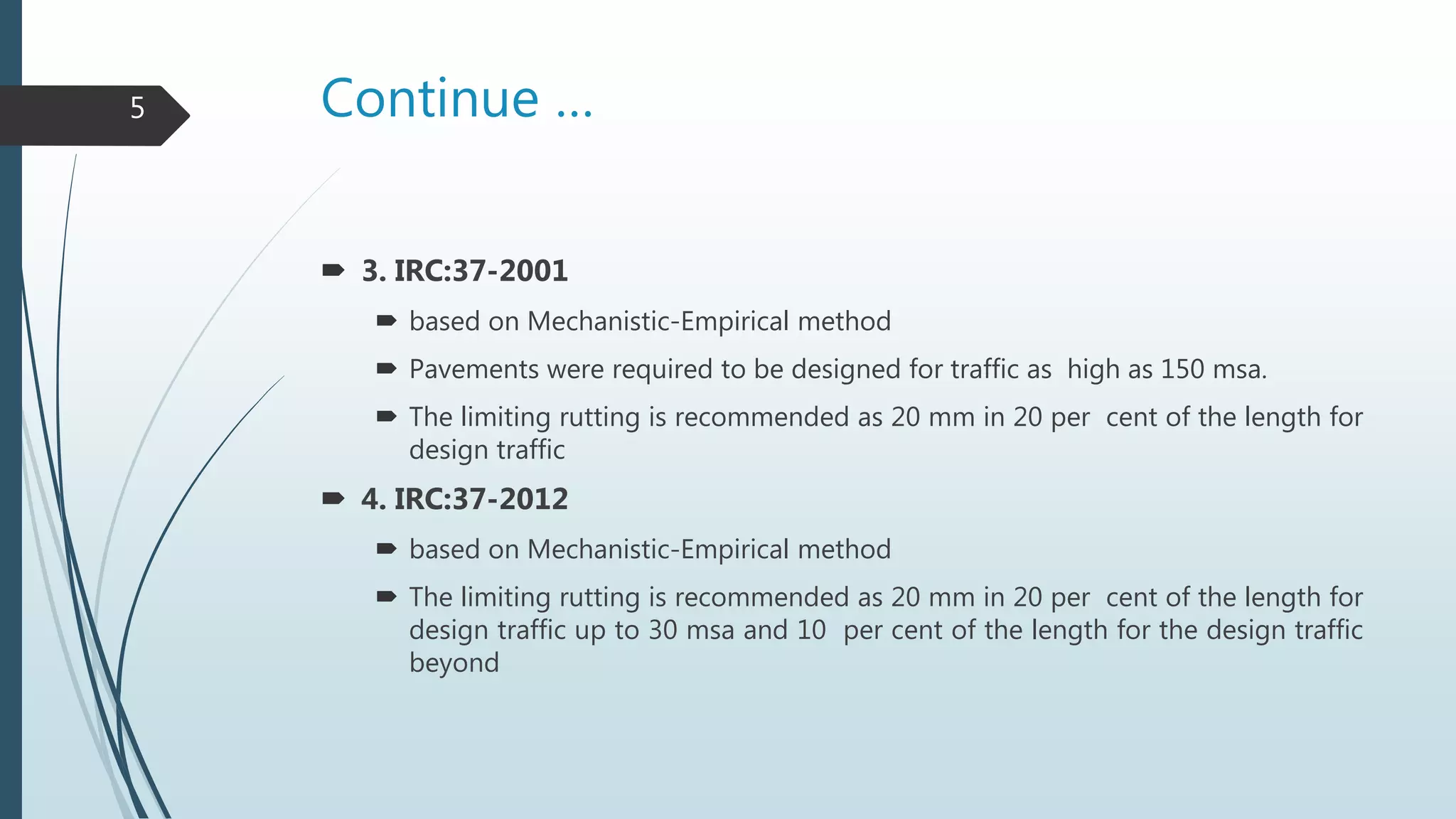 Continue …
 3. IRC:37-2001
 based on Mechanistic-Empirical method
 Pavements were required to be designed for traffic as high as 150 msa.
 The limiting rutting is recommended as 20 mm in 20 per cent of the length for
design traffic
 4. IRC:37-2012
 based on Mechanistic-Empirical method
 The limiting rutting is recommended as 20 mm in 20 per cent of the length for
design traffic up to 30 msa and 10 per cent of the length for the design traffic
beyond
5
 