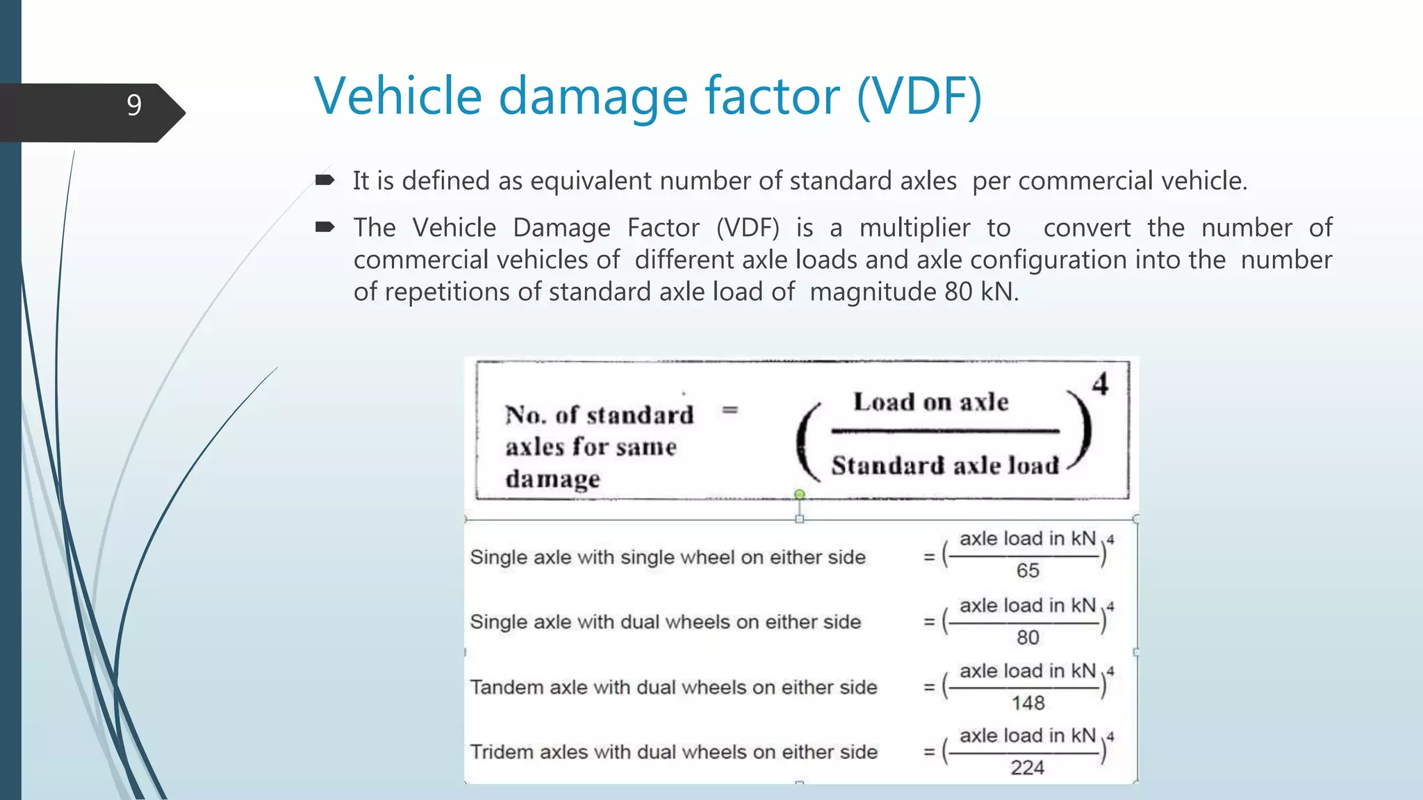 Vehicle damage factor (VDF)
 It is defined as equivalent number of standard axles per commercial vehicle.
 The Vehicle Damage Factor (VDF) is a multiplier to convert the number of
commercial vehicles of different axle loads and axle configuration into the number
of repetitions of standard axle load of magnitude 80 kN.
9
 