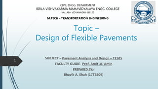 Topic –
Design of Flexible Pavements
SUBJECT – Pavement Analysis and Design – TE505
FACULTY GUIDE- Prof. Amit .A. Amin
PREPARED BY:-
Bhavik A. Shah (17TS809)
CIVIL ENGG. DEPARTMENT
BIRLA VISHVAKARMA MAHAVIDYALAYA ENGG. COLLEGE
VALLABH VIDYANAGAR-388120
M.TECH - TRANSPORTATION ENGINEERING
1
 