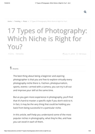 7/25/2018 17 Types of Photography: Which Niche is Right for You? - ALC
https://www.adorama.com/alc/17-types-of-photography-which-niche-is-right-for-you 1/24
17 Types of Photography:
Which Niche is Right for
You?
PHOTO . TRENDING  July 17, 2018  789 Views
shares1
The best thing about being a beginner and aspiring
photographer is that you are free to explore virtually every
photography niche there is. Fashion, photojournalism,
sports, events—armed with a camera, you can try it all out
and improve your skill at the same time.
But as you gain more experience in photography, you’ll nd
that it’s hard to master a speci c style if you don’t stick to it.
In fact, it may be the very thing that could be holding you
back from being successful in a particular niche.
In this article, we’ll help you understand some of the most
popular niches in photography, what they’re like, and how
you can excel in each of them.
Home  Trending  Photo  17 Types Of Photography: Which Niche Is Right For You?

 