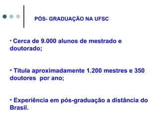 Cerca de 9.000 alunos de mestrado e doutorado; Titula aproximadamente 1.200 mestres e 350 doutores  por ano; Experiência em pós-graduação a distância do Brasil.  PÓS- GRADUAÇÃO NA UFSC 